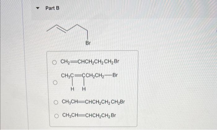 ▼
Part B
Br
O CH₂=CHCH₂CH₂ CH₂ Br
CH₂C=CCH₂CH₂-Br
H H
O CH₂CH=CHCH₂CH₂ CH₂Br
CH3CH CHCH₂CH₂ Br