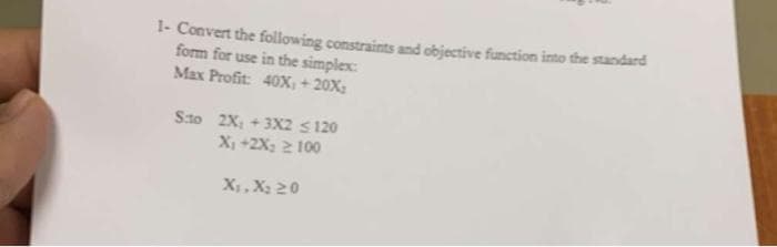 1- Convert the following constraints and objective function into the standard
form for use in the simplex:
Max Profit: 40X, +20X;
Sto 2X₁ +3X2 ≤ 120
X₁ +2X₂ 2 100
X₁, X₂ 20