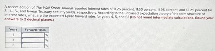 A recent edition of The Wall Street Journal reported interest rates of 11.25 percent, 11.60 percent, 11.98 percent, and 12.25 percent for
3-, 4-, 5-, and 6-year Treasury security yields, respectively. According to the unbiased expectation theory of the term structure of
interest rates, what are the expected 1-year forward rates for years 4, 5, and 6? (Do not round intermediate calculations. Round your
answers to 2 decimal places.)
Years Forward Rates
4
5
6
%