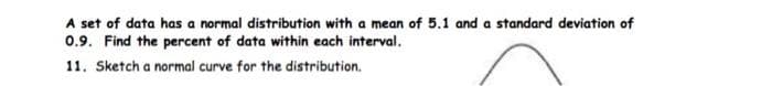 A set of data has a normal distribution with a mean of 5.1 and a standard deviation of
0.9. Find the percent of data within each interval.
11. Sketch a normal curve for the distribution.