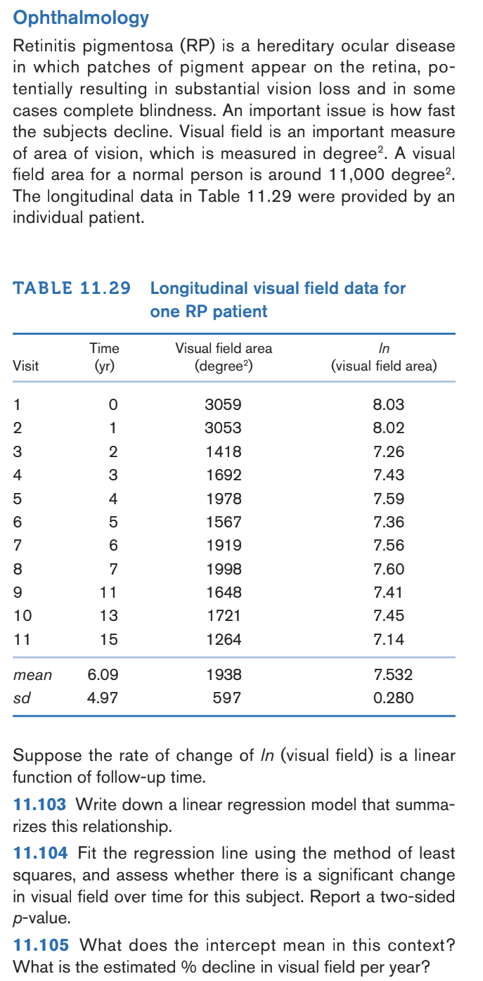 Ophthalmology
Retinitis pigmentosa (RP) is a hereditary ocular disease
in which patches of pigment appear on the retina, po-
tentially resulting in substantial vision loss and in some
cases complete blindness. An important issue is how fast
the subjects decline. Visual field is an important measure
of area of vision, which is measured in degree². A visual
field area for a normal person is around 11,000 degree².
The longitudinal data in Table 11.29 were provided by an
individual patient.
TABLE 11.29 Longitudinal visual field data for
one RP patient
Visit
1
HOT AWN-
4
5
6
7
8
9
10
11
mean
sd
Time
(yr)
ܘ ܝ ܟ ܘ ܟ ܗ ܗ ܢ ܝ ܘ ܗ
4
7
11
13
15
6.09
4.97
Visual field area
(degree²)
3059
3053
1418
1692
1978
1567
1919
1998
1648
1721
1264
1938
597
In
(visual field area)
8.03
8.02
7.26
7.43
7.59
7.36
7.56
7.60
7.41
7.45
7.14
7.532
0.280
Suppose the rate of change of In (visual field) is a linear
function of follow-up time.
11.103 Write down a linear regression model that summa-
rizes this relationship.
11.104 Fit the regression line using the method of least
squares, and assess whether there is a significant change
in visual field over time for this subject. Report a two-sided
p-value.
11.105 What does the intercept mean in this context?
What is the estimated % decline in visual field per year?