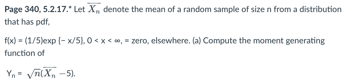 Page 340, 5.2.17.* Let Xn denote the mean of a random sample of size n from a distribution
that has pdf,
f(x) = (1/5)exp{-x/5}, 0 < x < ∞, = zero, elsewhere. (a) Compute the moment generating
function of
Yn= √n(Xn-5).