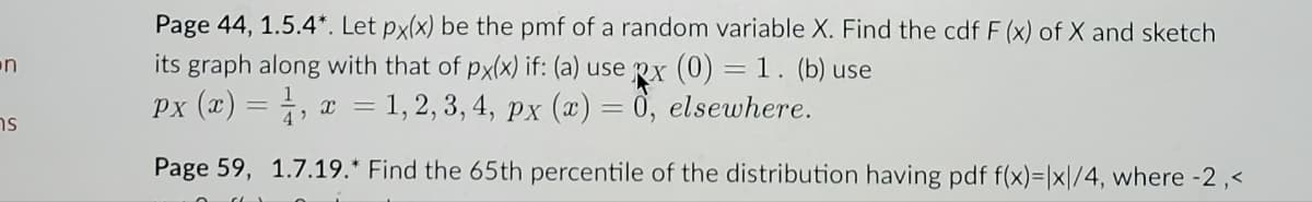 n
ns
Page 44, 1.5.4*. Let px(x) be the pmf of a random variable X. Find the cdf F (x) of X and sketch
its graph along with that of px(x) if: (a) use px (0) = 1. (b) use
Px (x) =
x = 1, 2, 3, 4, px (x) = 0, elsewhere.
4'
Page 59,
1.7.19.* Find the 65th percentile of the distribution having pdf f(x)= |x|/4, where -2,<