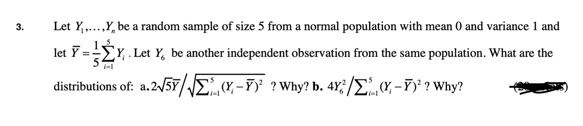 3.
Let Y₁,...,Y be a random sample of size 5 from a normal population with mean 0 and variance 1 and
n
let Y
==
5
Y. Let Y be another independent observation from the same population. What are the
i=1
5
distributions of: a.2√5√(x-² ? Why? b. 4Y²/Σ(Y, -Ï)² ? Why?
i=1
i=1