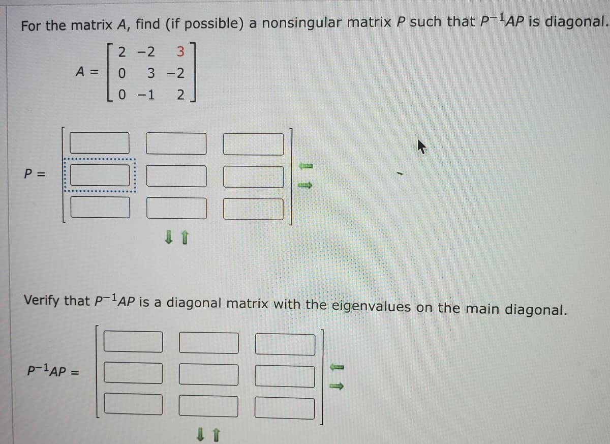 For the matrix \( A \), find (if possible) a nonsingular matrix \( P \) such that \( P^{-1}AP \) is diagonal.

Given matrix:

\[ A = \begin{bmatrix}
2 & -2 & 3 \\
0 & 3 & -2 \\
0 & -1 & 2
\end{bmatrix} \]

Matrix \( P \):

\[ P = \begin{bmatrix}
\boxed{} & \boxed{} & \boxed{} \\
\boxed{} & \boxed{} & \boxed{} \\
\boxed{} & \boxed{} & \boxed{}
\end{bmatrix} \rightarrow \]

Verify that \( P^{-1}AP \) is a diagonal matrix with the eigenvalues on the main diagonal.

\[ P^{-1}AP = \begin{bmatrix}
\boxed{} & \boxed{} & \boxed{} \\
\boxed{} & \boxed{} & \boxed{} \\
\boxed{} & \boxed{} & \boxed{}
\end{bmatrix} \rightarrow \]