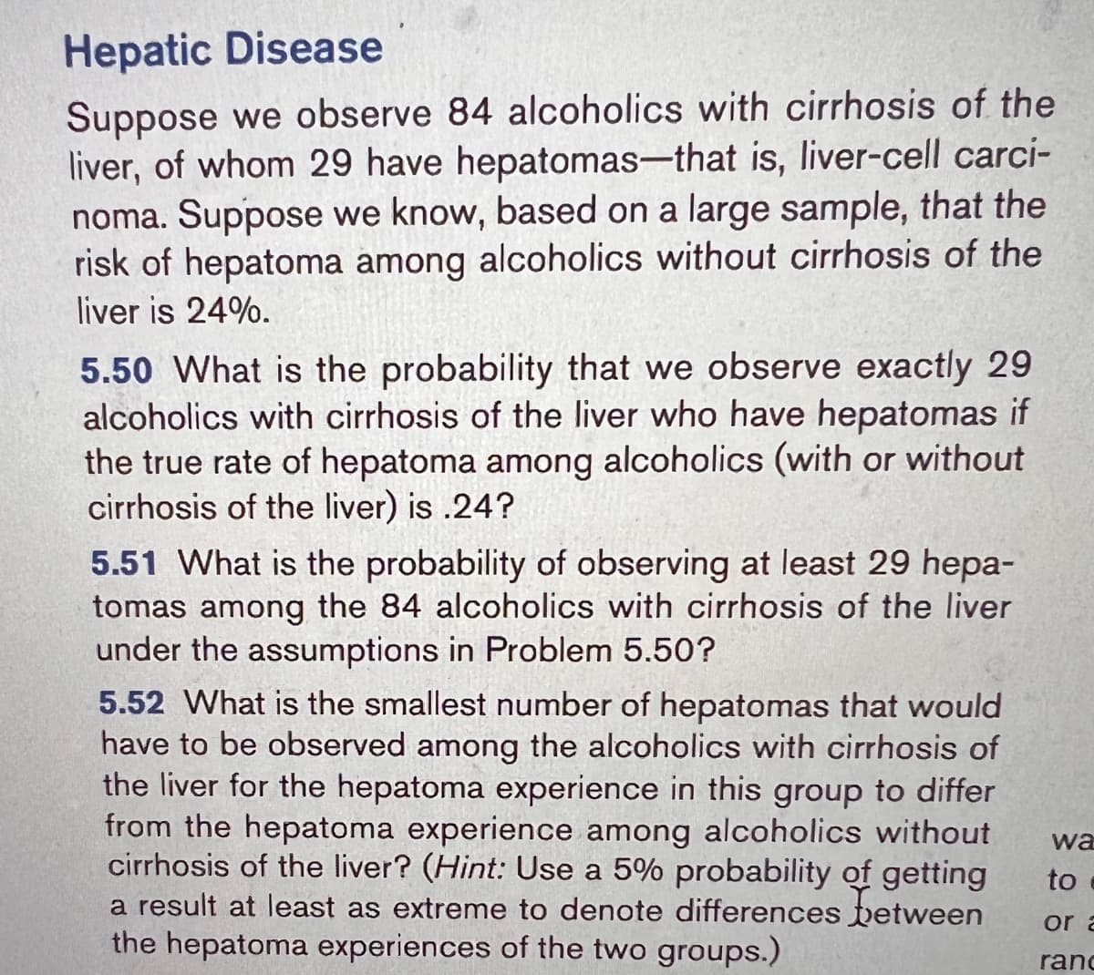 Hepatic Disease
Suppose we observe 84 alcoholics with cirrhosis of the
liver, of whom 29 have hepatomas-that is, liver-cell carci-
noma. Suppose we know, based on a large sample, that the
risk of hepatoma among alcoholics without cirrhosis of the
liver is 24%.
5.50 What is the probability that we observe exactly 29
alcoholics with cirrhosis of the liver who have hepatomas if
the true rate of hepatoma among alcoholics (with or without
cirrhosis of the liver) is .24?
5.51 What is the probability of observing at least 29 hepa-
tomas among the 84 alcoholics with cirrhosis of the liver
under the assumptions in Problem 5.50?
5.52 What is the smallest number of hepatomas that would
have to be observed among the alcoholics with cirrhosis of
the liver for the hepatoma experience in this group to differ
from the hepatoma experience among alcoholics without
cirrhosis of the liver? (Hint: Use a 5% probability of getting
a result at least as extreme to denote differences between
the hepatoma experiences of the two groups.)
wa
to
or a
ranc