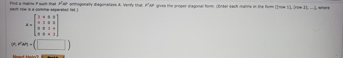 Find a matrix P such that PTAP orthogonally diagonalizes A. Verify that PTAP gives the proper diagonal form. (Enter each matrix in the form [[row 1], [row 2], ...], where
each row is a comma-separated list.)
A =
(P, PT AP) =
3400
4 300
0034
0 0 4 3
Need Help?