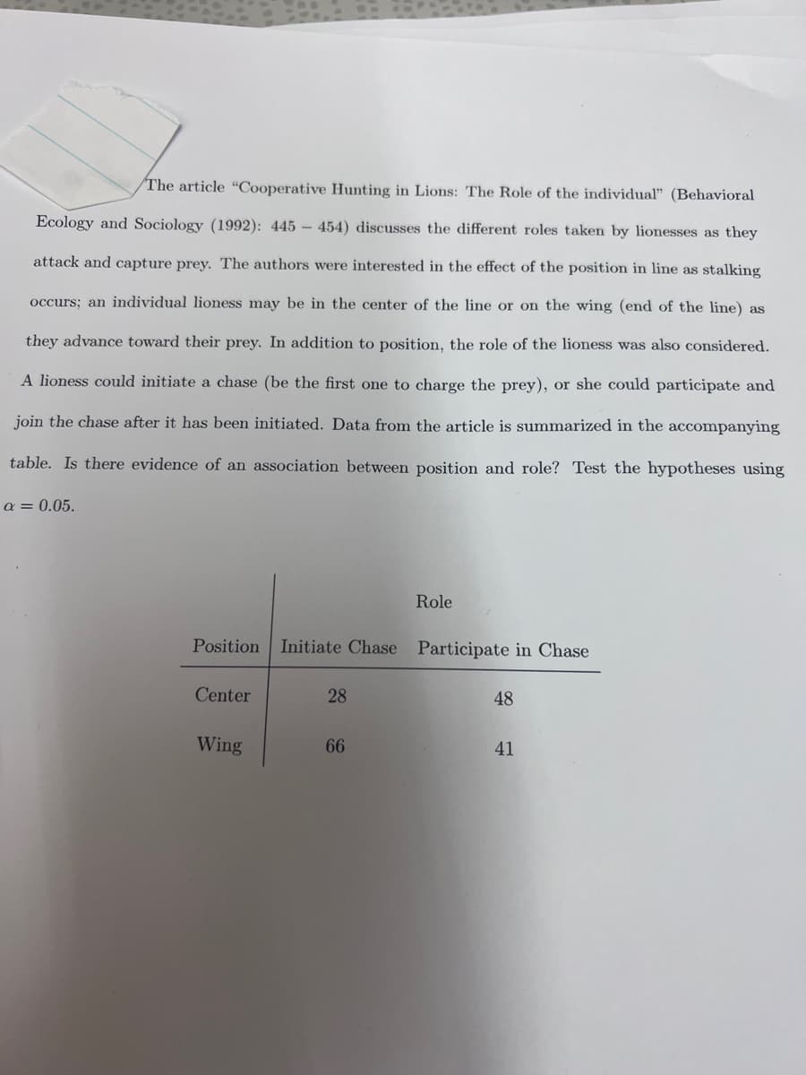 The article "Cooperative Hunting in Lions: The Role of the individual" (Behavioral
Ecology and Sociology (1992): 445 454) discusses the different roles taken by lionesses as they
attack and capture prey. The authors were interested in the effect of the position in line as stalking
occurs; an individual lioness may be in the center of the line or on the wing (end of the line) as
they advance toward their prey. In addition to position, the role of the lioness was also considered.
A lioness could initiate a chase (be the first one to charge the prey), or she could participate and
join the chase after it has been initiated. Data from the article is summarized in the accompanying
table. Is there evidence of an association between position and role? Test the hypotheses using
a = 0.05.
Position Initiate Chase Participate in Chase
Center
Wing
28
Role
66
48
41