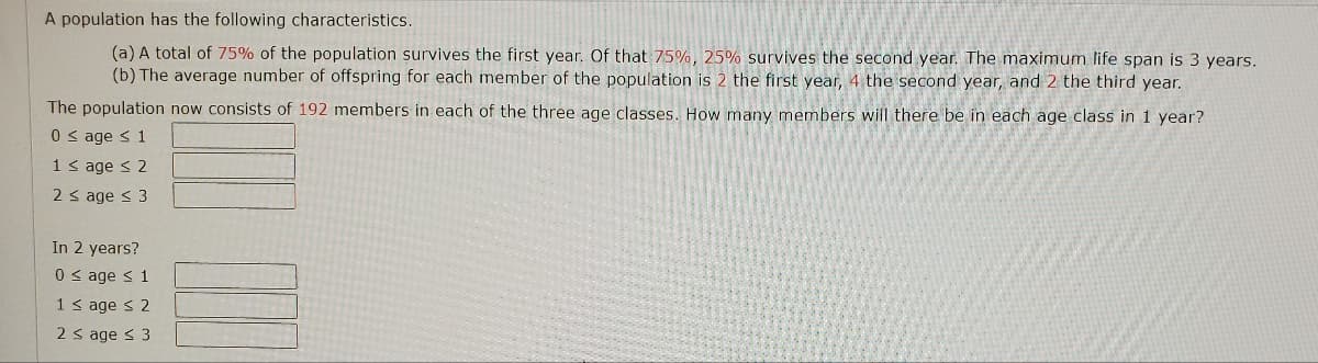 **Population Dynamics Problem**

A population has the following characteristics:

(a) A total of **75%** of the population survives the first year. Of that **75%**, **25%** survives the second year. The maximum life span is 3 years.
(b) The average number of offspring for each member of the population is **2** the first year, **4** the second year, and **2** the third year.

The population now consists of **192** members in each of the three age classes. How many members will there be in each age class in 1 year?

**Current Age Distribution:**
- \( 0 \leq \text{age} \leq 1 \): [Enter answer here]
- \( 1 < \text{age} \leq 2 \): [Enter answer here]
- \( 2 < \text{age} \leq 3 \): [Enter answer here]

**Projected Age Distribution in 2 Years:**
- \( 0 \leq \text{age} \leq 1 \): [Enter answer here]
- \( 1 < \text{age} \leq 2 \): [Enter answer here]
- \( 2 < \text{age} \leq 3 \): [Enter answer here]

**Explanation of Age Distribution Projections:**

- **Age Class 0 to 1:** These are the newborns in the population.
- **Age Class 1 to 2:** These members were in the Age Class 0 to 1 in the previous year and have survived into the next age class.
- **Age Class 2 to 3:** These members were in the Age Class 1 to 2 in the previous year and have survived into the next age class.

Please fill in the respective boxes with the appropriate population numbers based on the given characteristics and survival rates.