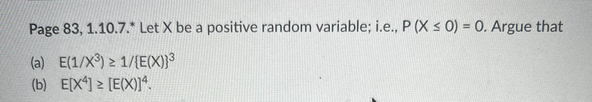 Page 83, 1.10.7.* Let X be a positive random variable; i.e., P (X ≤ 0) = 0. Argue that
(a) E(1/X³) ≥ 1/{E(X)}³
(b) E[X4] ≥ [E(X)]4.