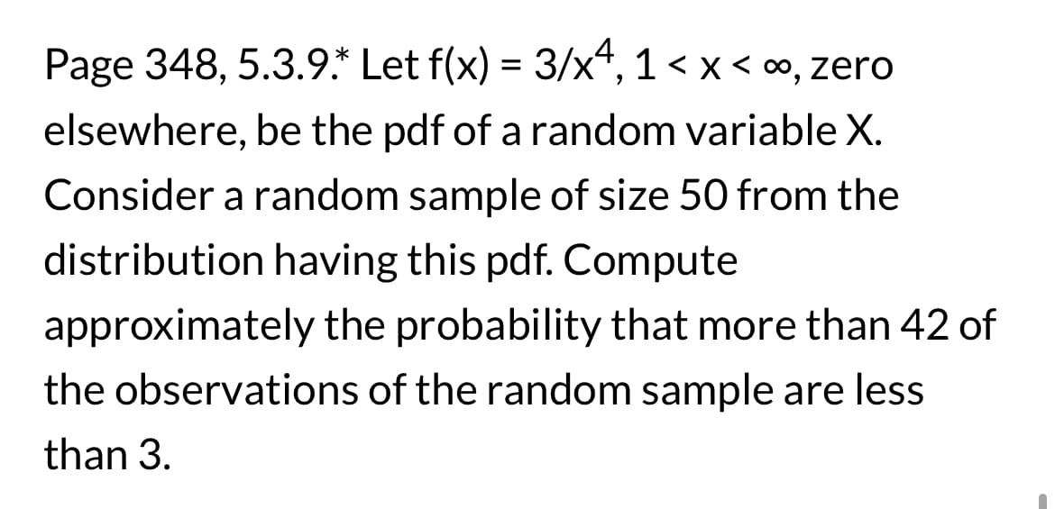 Page 348, 5.3.9.* Let f(x) = 3/x4, 1<x< ∞, zero
elsewhere, be the pdf of a random variable X.
Consider a random sample of size 50 from the
distribution having this pdf. Compute
approximately the probability that more than 42 of
the observations of the random sample are less
than 3.