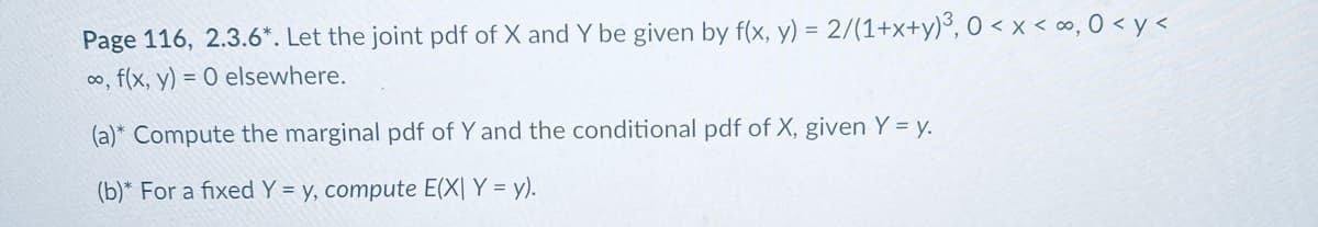 Page 116, 2.3.6*. Let the joint pdf of X and Y be given by f(x, y) = 2/(1+x+y)³, 0 < x < ∞, 0 <y <
∞, f(x, y) = 0 elsewhere.
(a)* Compute the marginal pdf of Y and the conditional pdf of X, given Y = y.
(b)* For a fixed Y = y, compute E(X| Y = y).