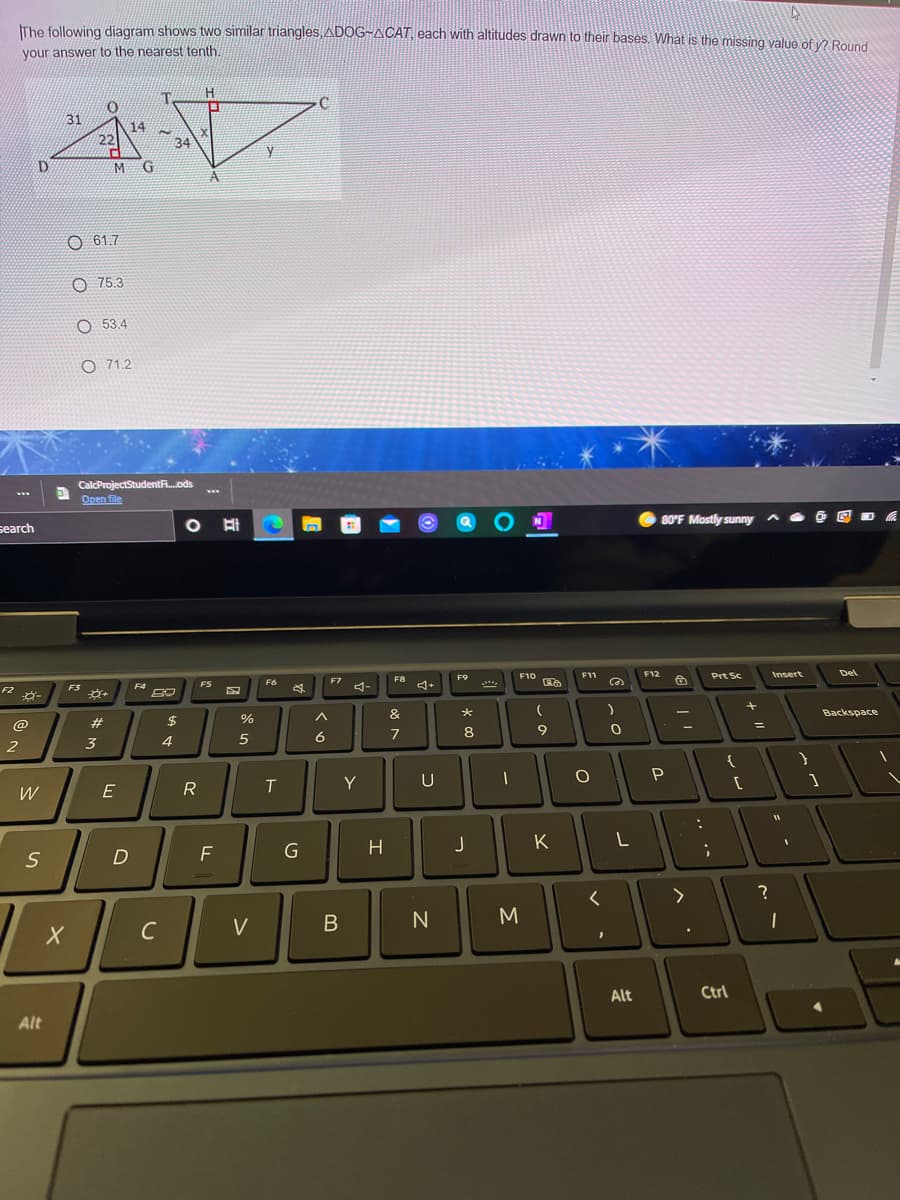 IThe following diagram shows two similar triangles, ADOG~ACAT, each with altitudes drawn to their bases. What is the missing value of v2 Round
your answer to the nearest tenth
31
14
22
34
A
O 61.7
O 75.3
O 53.4
O 71.2
CalcProjectStudentF.ods
Open file
80°F Mostly sunny
search
F10
F11
F12
Prt Sc
Insert
Del
F9
F8
4+
FS
F6
F7
4-
F2
F3
F4
&
Backspace
#
$
%
8
6
2
3
4
Y
U
W
R
T
F
G
H
J
K
C
V
N
Alt
Ctrl
Alt
B
