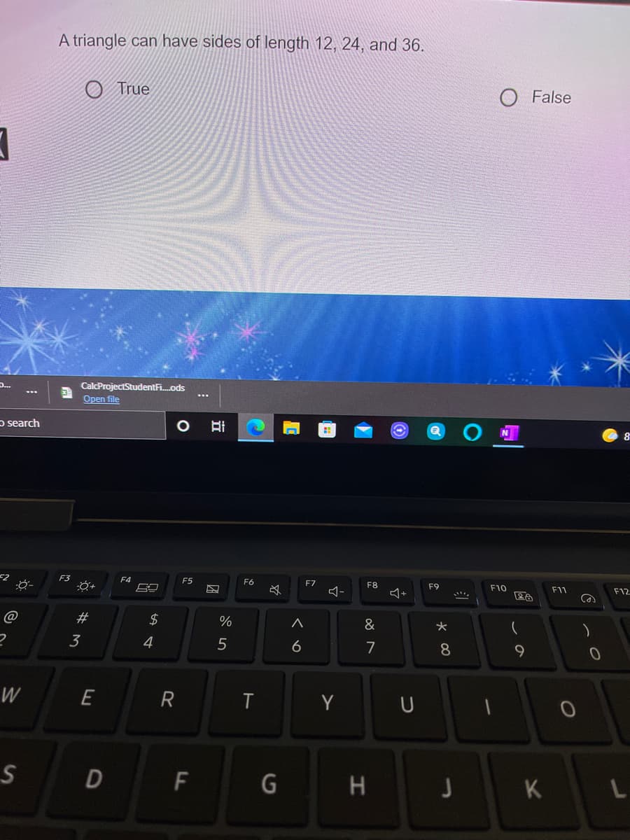 A triangle can have sides of length 12, 24, and 36.
O True
O False
D...
CalcProjectStudentF.ods
...
Open file
p search
8
F3
F4
F5
F6
F7
F8
F9
ム+
F10
F11
F12
@
23
2$
&
フ
3
4
7
8
W
E
R
Y
U
F
H
K
くo
