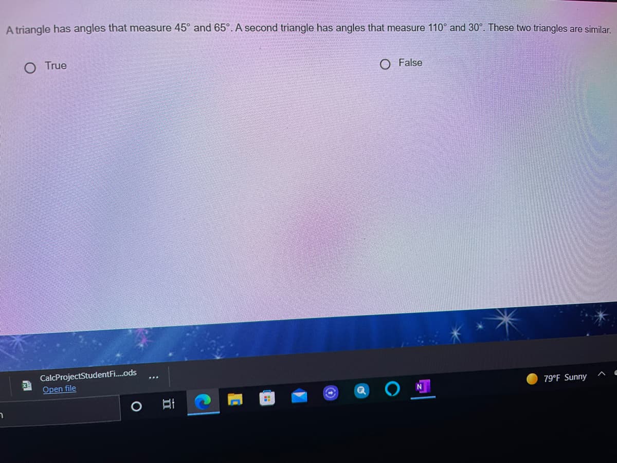 A triangle has angles that measure 45° and 65°. A second triangle has angles that measure 110° and 30°. These two triangles are similar.
O True
False
CalcProjectStudentFi.ods
Open file
79°F Sunny
