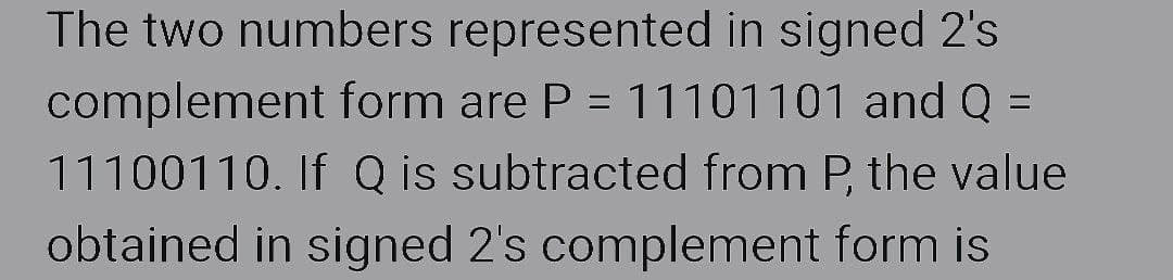 The two numbers represented in signed 2's
complement form are P = 11101101 and Q =
11100110. If Q is subtracted from P, the value
obtained in signed 2's complement form is
