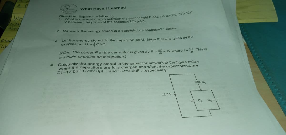 What Have I Learned
Direction. Explain the following.
Wh
1-24
acro
V between the plates of the capacitor? Explain.
Where is the energy stored in a parallel-plate capacitor? Explain.
Let the energy stored "in the capacitor" be U. Show that U is given by the
expression: U =Q2/C
eled
3.
[Hint: The power P in the capacitor is given by P = du = IV wherel =. This is
a simple exercise on integration.]
dt
dt
Calculate the energy stored in the capacitor network in the figure below
4.
when the capacitors are fully charged and when the capacitances are
C1=12.0pF,C2=2.0µF, and C3=4.0uF, respectively.
12.0 V
