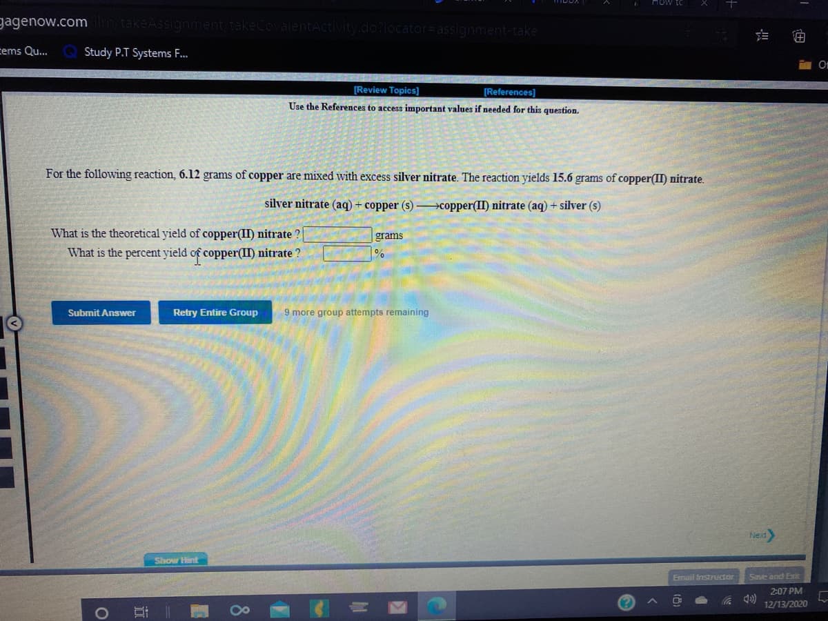 How
gagenow.com
Activity.do?locator=assignment-take
cems Qu...
Study P.T Systems F..
[Review Topics)]
[References)
Use the References to access important values if needed for this question.
For the following reaction, 6.12 grams of copper are mixed with excess silver nitrate. The reaction yields 15.6 grams of copper(II) nitrate.
silver nitrate (aq) + copper (s) >copper(II) nitrate (aq) + silver (s)
What is the theoretical yield of copper(II) nitrate ?
grams
What is the percent yield of copper(II) nitrate ?
Submit Answer
Retry Entire Group
9 more group attempts remaining
Next
Show Hint
Email Instructor
Save and Exik
2:07 PM
12/13/2020
