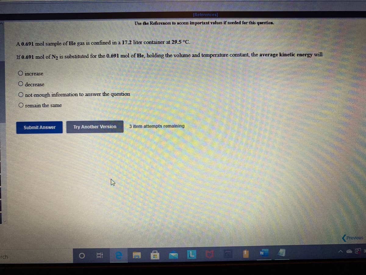 [References]
Use the References to access important values if needed for this question.
A 0.691 mol sample of He gas is confined in a 17.2 liter container at 29.5 °C.
If 0.691 mol of N, is substituted for the 0.691 mol of He, holding the volume and temperature constant, the average kinetic energy will
O increase
O decrease
O not enough information to answer the question
O remain the same
Submit Answer
Try Another Version
3 item attempts remaining
Previous
rch
近
