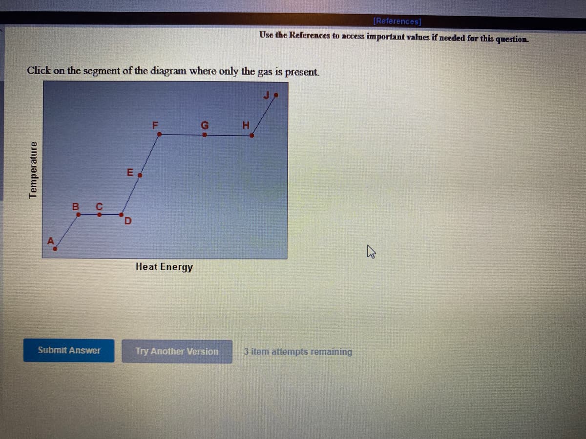 [References]
Use the References to access important values if needed for this question
Click on the segment of the diagram where only the
gas
is present.
E
B
Heat Energy
Submit Answer
Try Another Version
3 item attempts remaining
Temperature
