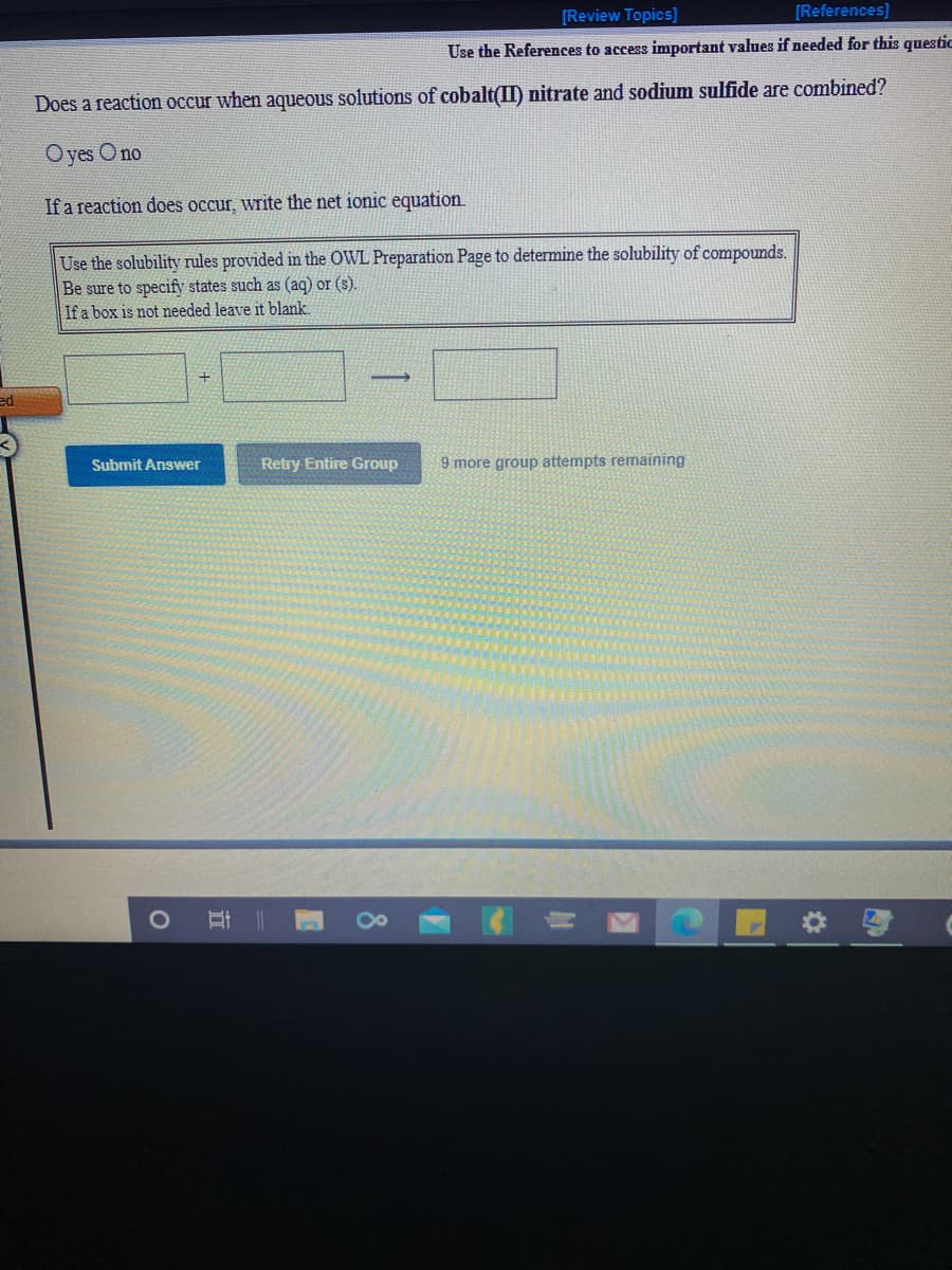 [Review Topics)
[References)
Use
References to access important values if needed for this questic
Does a reaction occur when aqueous solutions of cobalt(II) nitrate and sodium sulfide are combined?
Oyes O no
If a reaction does occur, write the net ionic equation.
Use the solubility rules provided in the OWL Preparation Page to determine the solubility of compounds.
Be sure to specify states such as (aq) or (s).
If a box is not needed leave it blank.
ed
Submit Answer
Retry Entire Group
9 more group attempts remaining
立
