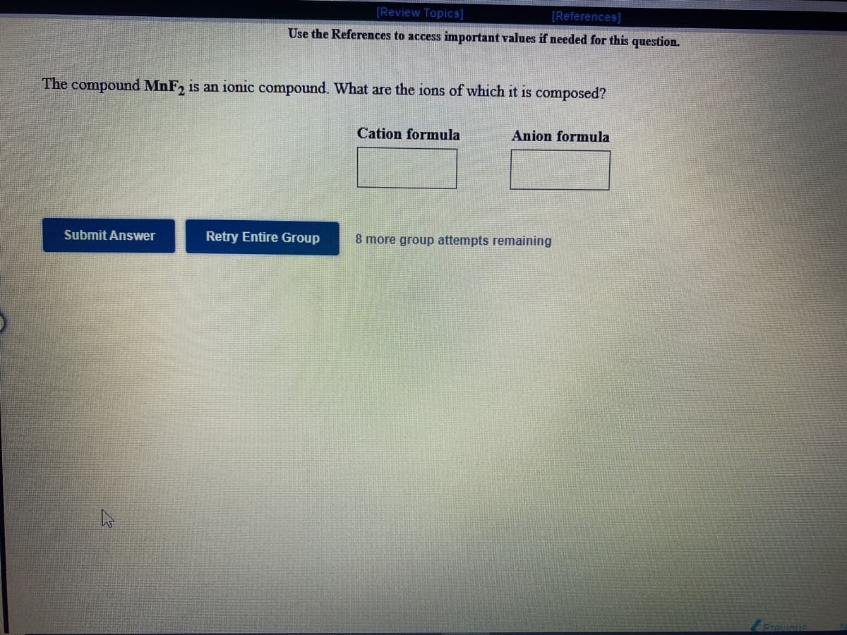 [Review Topics]
[References]
Use the References to access important values if needed for this question.
The compound MnF, is an ionic compound. What are the ions of which it is composed?
Cation formula
Anion formula
Submit Answer
Retry Entire Group
8 more group attempts remaining
Previnus
