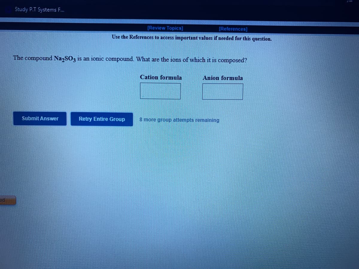 Study P.T Systems F.
[Review Topics]
[References]
Use the References to access important values if needed for this question.
The compound Na SO3 is an ionic compound. What are the ions of which it is composed?
Cation formula
Anion formula
Submit Answer
Retry Entire Group
8 more group attempts remaining
ed
