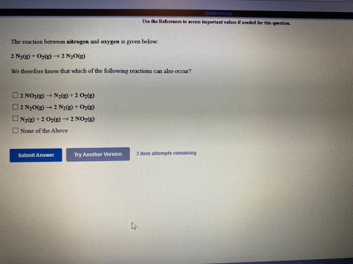 [References]
Use the References to access important values if needed for this question.
The reaction between nitrogen and oxygen is given below:
2 N2(g) + O2(g) 2 N20(g)
We therefore know that which of the following reactions can also occur?
2 NO2(g)→N2(g) +2 O2(g)
O2 N20(g) → 2 N2(g) + O2(g)
UN2(g) +2 O2(g)2 NO2(g)
O None of the Above
Submit Answer
Try Another Version
3 item attempts remaining
