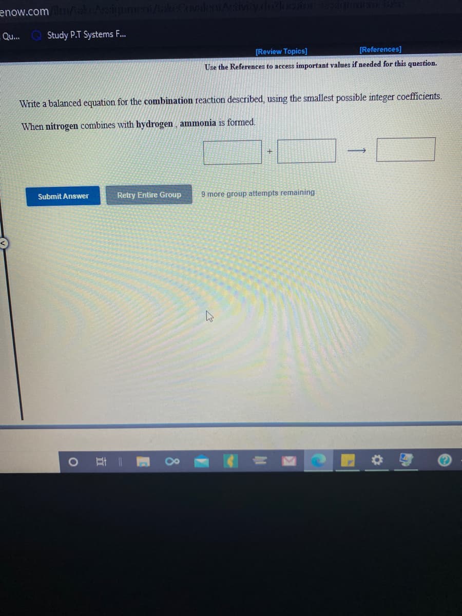 enow.com/alAsign
Qu..
Study P.T Systems F.
[Review Topics]
[References]
Use the References to access important values if needed for this question.
Write a balanced equation for the combination reaction described, using the smallest possible integer coefficients,
When nitrogen combines with hydrogen , ammonia is formed.
Submit Answer
Retry Entire Group
9 more group attempts remaining
8
