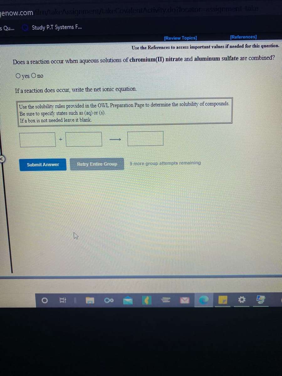 genow.com
ent/takeCovalentActivity.do?locator-assignment-take
s Qu.
Study P.T Systems F.
[Review Topics]
[References]
Use the References to access important values if needed for this question.
Does a reaction occur when aqueous solutions of chromium(II) nitrate and aluminum sulfate are combined?
O yes O no
If a reaction does occur, write the net ionic equation.
Use the solubility rules provided in the OWL Preparation Page to detemine the solubility of compounds.
Be sure to specify states such as (aq) or (s).
If a box is not needed leave it blank.
Retry Entire Group
9 more group attempts remaining
Submit Answer
近
