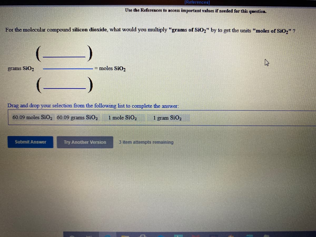 [References]
Use the References to access important values if needed for this question.
For the molecular compound silicon dioxide, what would you multiply "granms of SiO2" by to get the units "moles of SiO," ?
grams SiO2
= moles SiO2
(-
Drag and drop your selection from the following list to complete the answer:
60.09 moles SiO2 60.09 grams SiO2
1 mole SiO2
1 gram SiO,
Submit Answer
Try Another Version
3 item attempts remaining
