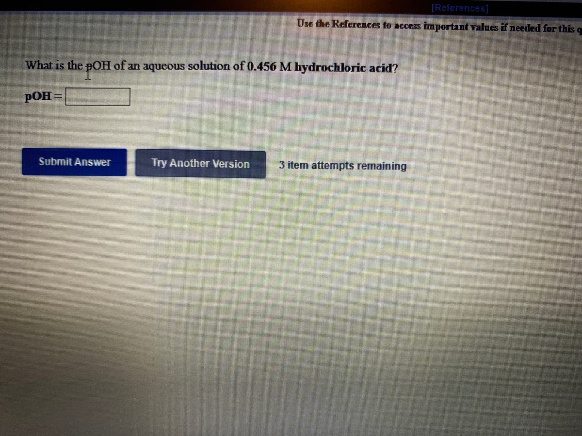 [References]
Use the References to access important values if needed for this q
What is the pOH of an aqueous solution of 0.456 M hydrochloric acid?
pOH =
%3D
Submit Answer
Try Another Version
3 item attempts remaining
