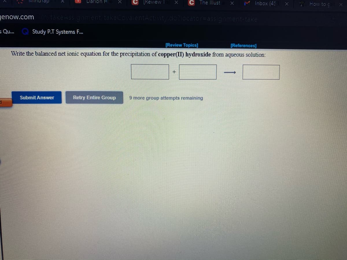 Darion H
C ReviewT
C The Illust
M Inbox (45
How to g
enow.com
takeAssignment/takeCovalentActivity.do?locator=Dassignment-take
s Qu..
Study P.T Systems F.
[Review Topics]
[References]
Write the balanced net ionic equation for the precipitation of copper(II) hydroxide from aqueous solution:
+
Submit Answer
Retry Entire Group
9 more group attempts remaining
