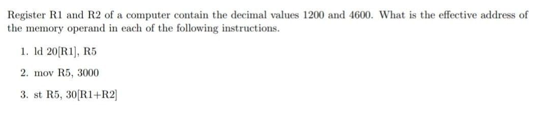 Register R1 and R2 of a computer contain the decimal values 1200 and 4600. What is the effective address of
the memory operand in each of the following instructions.
1. Id 20[R1], R5
2. mov R5, 3000
3. st R5, 30[R1+R2]
