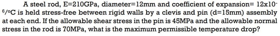 A steel rod, E=210GPa, diameter=12mm and coefficient of expansion= 12x10-
6/°C is held stress-free between rigid walls by a clevis and pin (d=15mm) assembly
at each end. If the allowable shear stress in the pin is 45MPa and the allowable normal
stress in the rod is 70MPa, what is the maximum permissible temperature drop?