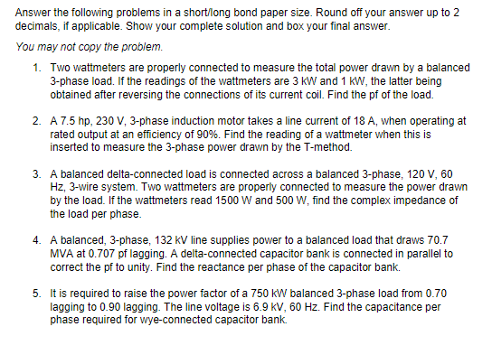 Answer the following problems in a short/long bond paper size. Round off your answer up to 2
decimals, if applicable. Show your complete solution and box your final answer.
You may not copy the problem.
1. Two wattmeters are properly connected to measure the total power drawn by a balanced
3-phase load. If the readings of the wattmeters are 3 kW and 1 kW, the latter being
obtained after reversing the connections of its current coil. Find the pf of the load.
2. A7.5 hp, 230 V, 3-phase induction motor takes a line current of 18 A, when operating at
rated output at an efficiency of 90%. Find the reading of a wattmeter when this is
inserted to measure the 3-phase power drawn by the T-method.
3. A balanced delta-connected load is connected across a balanced 3-phase, 120 V, 60
Hz, 3-wire system. Two wattmeters are properly connected to measure the power drawn
by the load. If the wattmeters read 1500 W and 500 W, find the complex impedance of
the load per phase.
4. A balanced, 3-phase, 132 kV line supplies power to a balanced load that draws 70.7
MVA at 0.707 pf lagging. A delta-connected capacitor bank is connected in parallel to
correct the pf to unity. Find the reactance per phase of the capacitor bank.
5. It is required to raise the power factor of a 750 kW balanced 3-phase load from 0.70
lagging to 0.90 lagging. The line voltage is 6.9 kV, 60 Hz. Find the capacitance per
phase required for wye-connected capacitor bank.
