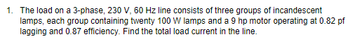 1. The load on a 3-phase, 230 V, 60 Hz line consists of three groups of incandescent
lamps, each group containing twenty 100 W lamps and a 9 hp motor operating at 0.82 pf
lagging and 0.87 efficiency. Find the total load current in the line.
