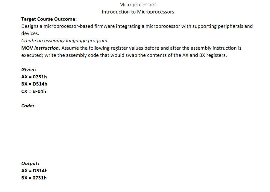 Target Course Outcome:
Designs a microprocessor-based firmware integrating a microprocessor with supporting peripherals and
devices.
Create an assembly language program.
MOV instruction. Assume the following register values before and after the assembly instruction is
executed; write the assembly code that would swap the contents of the AX and BX registers.
Given:
AX = 0731h
BX = D514h
CX = EF04h
Code:
Microprocessors
Introduction to Microprocessors
Output:
AX = D514h
BX = 0731h