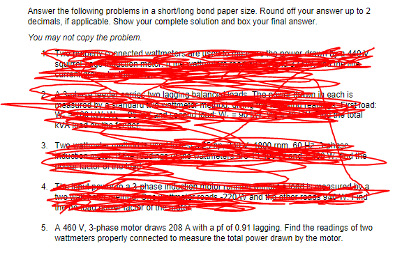 Answer the following problems in a short/long bond paper size. Round off your answer up to 2
decimals, if applicable. Show your complete solution and box your final answer.
You may not copy the problem.
TwepanenDanected wattmetersare
squre
Current
pOwer dre
ederserrie two lagging balanenads The e .wl
each is
rePload
e total
KVA
3. Twe
4800 rpm. 60 HE
elor OF e
na2 phase IndustentoO
m asured ba
tuwe Mi
m nod 220 and e
Hnd
a FrcSr of the
5. A 460 V, 3-phase motor draws 208A with a pf of 0.91 lagging. Find the readings of two
wattmeters properly connected to measure the total power drawn by the motor.
