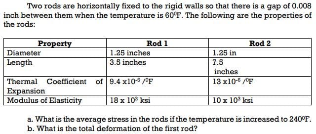 Two rods are horizontally fixed to the rigid walls so that there is a gap of 0.008
inch between them when the temperature is 60°F. The following are the properties of
the rods:
Property
Rod 1
Rod 2
Diameter
1.25 inches
1.25 in
Length
3.5 inches
7.5
inches
Thermal Coefficient of 9.4 x10-6 /OF
13 x10-6 /°F
Expansion
Modulus of Elasticity
10 x 103 ksi
18 x 103 ksi
a. What is the average stress in the rods if the temperature is increased to 240°F.
b. What is the total deformation of the first rod?
