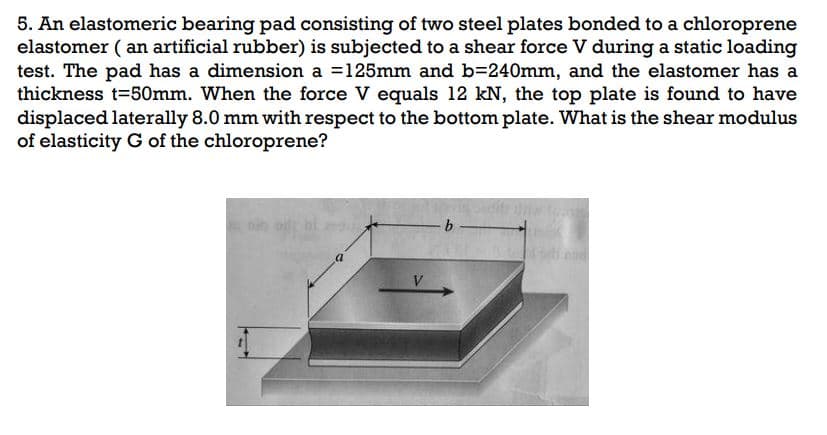 5. An elastomeric bearing pad consisting of two steel plates bonded to a chloroprene
elastomer (an artificial rubber) is subjected to a shear force V during a static loading
test. The pad has a dimension a = 125mm and b=240mm, and the elastomer has a
thickness t=50mm. When the force V equals 12 kN, the top plate is found to have
displaced laterally 8.0 mm with respect to the bottom plate. What is the shear modulus
of elasticity G of the chloroprene?
V
- b