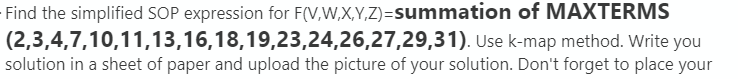 Find the simplified SOP expression for F(V,W,X,Y,Z)=summation of MAXTERMS
(2,3,4,7,10,11,13,16,18,19,23,24,26,27,29,31). Use k-map method. Write you
solution in a sheet of paper and upload the picture of your solution. Don't forget to place your
