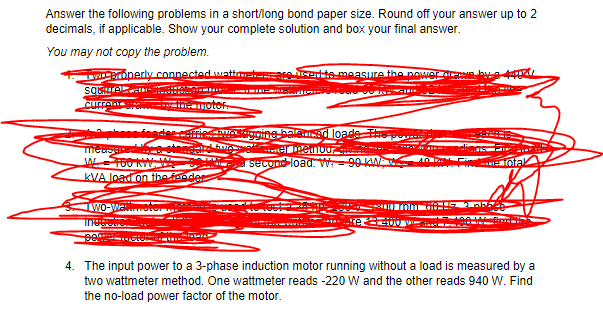 Answer the following problems in a short/long bond paper size. Round off your answer up to 2
decimals, if applicable. Show your complete solution and box your final answer.
You may not copy the problem.
TWroperly connected wattmatareete measure the power
sqre -
currentra OTO
foder ried MO ine balamad loade
a eDetnoui
second-load. W=90 KAA
ota
kVA load on the feeder
WO-Wa
4. The input power to a 3-phase induction motor running without a load is measured by a
two wattmeter method. One wattmeter reads -220 W and the other reads 940 W. Find
the no-load power factor of the motor.
