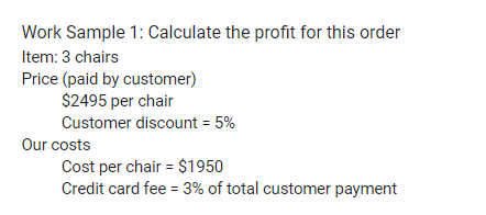 Work Sample 1: Calculate the profit for this order
Item: 3 chairs
Price (paid by customer)
$2495 per chair
Customer discount = 5%
Our costs
Cost per chair = $1950
Credit card fee = 3% of total customer payment