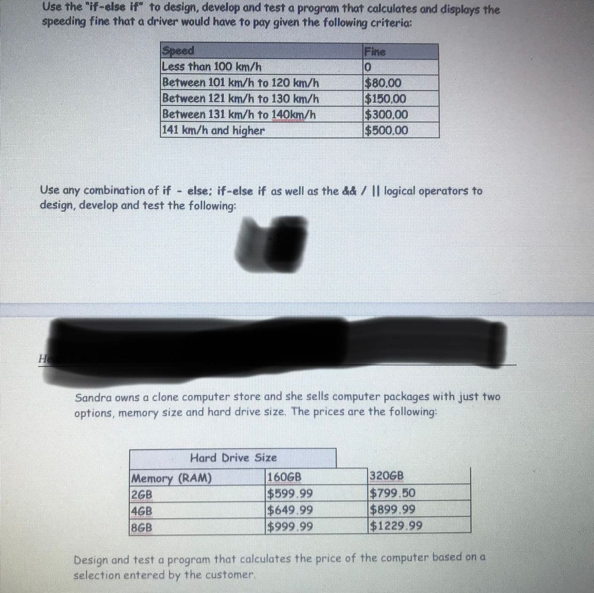 Use the "if-else if" to design, develop and test a program that calculates and displays the
speeding fine that a driver would have to pay given the following criteria:
Speed
Less than 100 km/h
Between 101 km/h to 120 km/h
Between 121 km/h to 130 km/h
Between 131 km/h to 140km/h
141 km/h and higher
Fine
$80.00
$150,00
$300.00
$500,00
Use any combination of if else; if-else if as well as the &d / || logical operators to
design, develop and test the following:
He
Sandra owns a clone computer store and she sells computer packages with just two
options, memory size and hard drive size. The prices are the following:
Hard Drive Size
320GB
Memory (RAM)
2GB
4GB
160GB
$599.99
$649.99
$999.99
$799.50
$899.99
$1229.99
8GB
Design and test a program that calculates the price of the computer based on a
selection entered by the customer.
