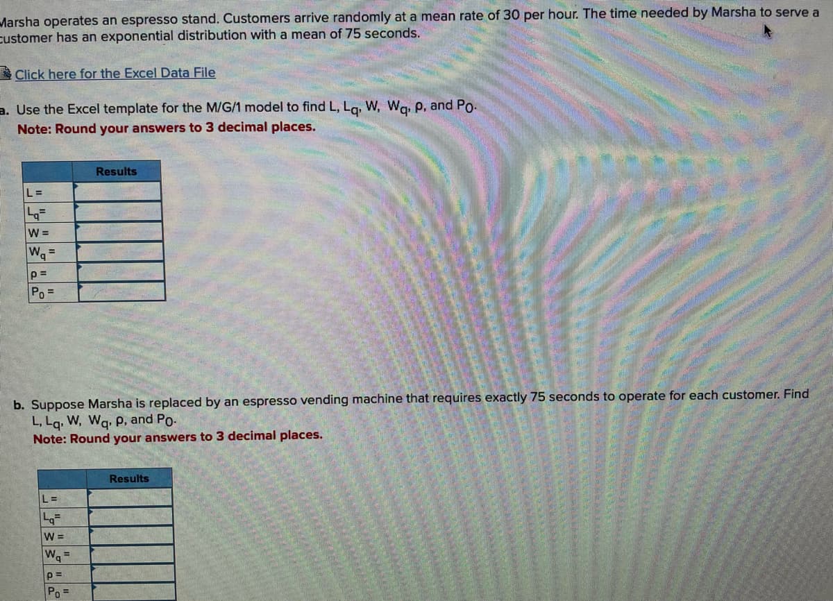 Marsha operates an espresso stand. Customers arrive randomly at a mean rate of 30 per hour. The time needed by Marsha to serve a
Customer has an exponential distribution with a mean of 75 seconds.
Click here for the Excel Data File
a. Use the Excel template for the M/G/1 model to find L, Lq, W, Wq, P. and Po.
Note: Round your answers to 3 decimal places.
L=
q=
W=
W₁ =
p=
Po=
Results
b. Suppose Marsha is replaced by an espresso vending machine that requires exactly 75 seconds to operate for each customer. Find
L, Lq, W, Wq, p, and Po.
Note: Round your answers to 3 decimal places.
|L=
Lq
W =
W₁ =
p=
Po=
Results