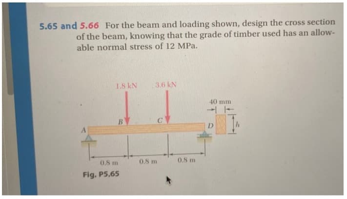 5.65 and 5.66 For the beam and loading shown, design the cross section
of the beam, knowing that the grade of timber used has an allow-
able normal stress of 12 MPa.
1.8 kN
B
0.8 m
Fig. P5,65
3.6 kN
C
0.8 m
0.8 m
40 mm
41
h