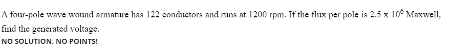A four-pole wave wound armature has 122 conductors and runs at 1200 rpm. If the flux per pole is 2.5 x 10° Maxwell,
find the generated voltage.
NO SOLUTION, NO POINTS!
