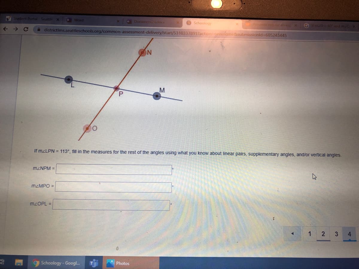 V Student Portal - Seattle x
W Word
Document24.docx
8 Schoology
Presente reqular en esp XGf n D=40 and m.C X
A districtims.seattleschools.org/common-assessment-delivery/start/5310337891?action=onresame&submissionld=605243445
M
If MZLPN = 113°, fill in the measures for the rest of the angles using what you know about linear pairs, supplementary angles, and/or vertical angles.
MZNPM =
MZMPO =
MZOPL =
2 3
4
9 Schoology-Googl.
Photos
