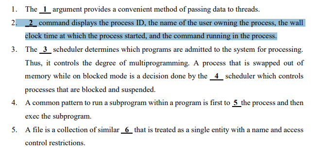 1. The 1 argument provides a convenient method of passing data to threads.
2. 2 command displays the process ID, the name of the user owning the process, the wall
clock time at which the process started, and the command running in the process.
3. The 3 scheduler determines which programs are admitted to the system for processing.
Thus, it controls the degree of multiprogramming. A process that is swapped out of
memory while on blocked mode is a decision done by the 4 scheduler which controls
processes that are blocked and suspended.
4. A common pattern to run a subprogram within a program is first to 5 the process and then
exec the subprogram.
5. A file is a collection of similar 6 that is treated as a single entity with a name and access
control restrictions.